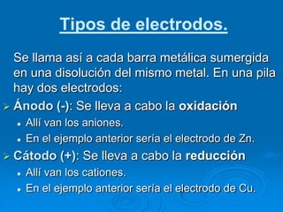Tipos de electrodos.
  Se llama así a cada barra metálica sumergida
  en una disolución del mismo metal. En una pila
  hay dos electrodos:
 Ánodo (-): Se lleva a cabo la oxidación
     Allí van los aniones.
     En el ejemplo anterior sería el electrodo de Zn.
 Cátodo     (+): Se lleva a cabo la reducción
     Allí van los cationes.
     En el ejemplo anterior sería el electrodo de Cu.
 