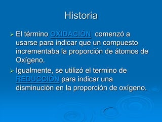 Historia
 El término OXIDACIÓN comenzó a
  usarse para indicar que un compuesto
  incrementaba la proporción de átomos de
  Oxígeno.
 Igualmente, se utilizó el termino de
  REDUCCIÓN para indicar una
  disminución en la proporción de oxígeno.
 