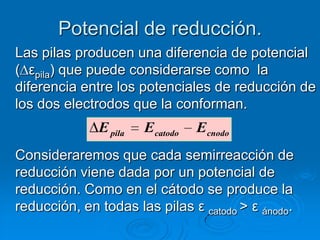 Potencial de reducción.
Las pilas producen una diferencia de potencial
( εpila) que puede considerarse como la
diferencia entre los potenciales de reducción de
los dos electrodos que la conforman.
              E pila   Ecatodo   Ecnodo
Consideraremos que cada semirreacción de
reducción viene dada por un potencial de
reducción. Como en el cátodo se produce la
reducción, en todas las pilas ε catodo > ε ánodo.
 