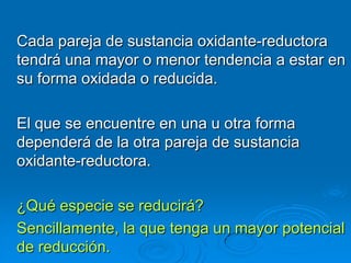 Cada pareja de sustancia oxidante-reductora
tendrá una mayor o menor tendencia a estar en
su forma oxidada o reducida.

El que se encuentre en una u otra forma
dependerá de la otra pareja de sustancia
oxidante-reductora.

¿Qué especie se reducirá?
Sencillamente, la que tenga un mayor potencial
de reducción.
 