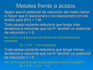 Metales frente a ácidos.
Según sea el potencial de reducción del metal menor
o mayor que 0 reaccionará o no reaccionará con los
ácidos para [H+] = 1 M.
Toda pareja oxidante-reductora que tenga más
tendencia a reducirse que los H+ tendrán un potencial
de reducción ε > 0.
Así, el Cu no reacciona con ácidos en concentraciones
normales:
           Cu + 2 H+    no reacciona.
Toda pareja oxidante-reductora que tenga menos
tendencia a reducirse que los H+ tendrán un potencial
de reducción ε < 0.
Así, el Zn reacciona con ácidos desprendiendo hidrógeno:
            Zn + 2 H+   Zn2+ + H2
 