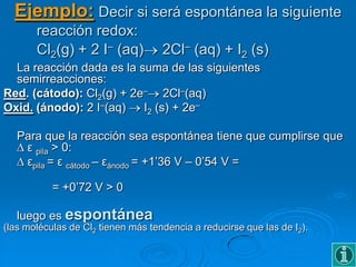 Ejemplo: Decir si será espontánea la siguiente
       reacción redox:
       Cl2(g) + 2 I– (aq)           2Cl– (aq) + I2 (s)
  La reacción dada es la suma de las siguientes
  semirreacciones:
Red. (cátodo): Cl2(g) + 2e– 2Cl–(aq)
Oxid. (ánodo): 2 I–(aq)   I2 (s) + 2e–

   Para que la reacción sea espontánea tiene que cumplirse que
    ε pila > 0:
    εpila = ε cátodo – εánodo = +1’36 V – 0’54 V =

           = +0’72 V > 0

   luego es espontánea
(las moléculas de Cl2 tienen más tendencia a reducirse que las de I2).
 