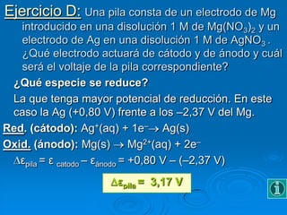 Ejercicio D: Una pila consta de un electrodo de Mg
   introducido en una disolución 1 M de Mg(NO3)2 y un
   electrodo de Ag en una disolución 1 M de AgNO3 .
   ¿Qué electrodo actuará de cátodo y de ánodo y cuál
   será el voltaje de la pila correspondiente?
 ¿Qué especie se reduce?
 La que tenga mayor potencial de reducción. En este
 caso la Ag (+0,80 V) frente a los –2,37 V del Mg.
Red. (cátodo): Ag+(aq) + 1e– Ag(s)
Oxid. (ánodo): Mg(s)           Mg2+(aq) + 2e–
   εpila = ε catodo – εánodo = +0,80 V – (–2,37 V)
                     εpila = 3,17 V
 