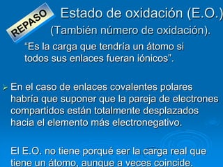 Estado de oxidación (E.O.)
            (También número de oxidación).
       ―Es la carga que tendría un átomo si
       todos sus enlaces fueran iónicos‖.

 Enel caso de enlaces covalentes polares
 habría que suponer que la pareja de electrones
 compartidos están totalmente desplazados
 hacia el elemento más electronegativo.

 El E.O. no tiene porqué ser la carga real que
 tiene un átomo, aunque a veces coincide.
 