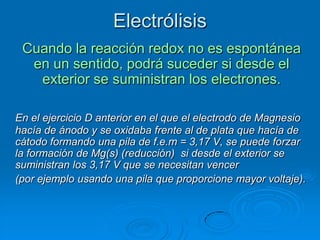 Electrólisis
 Cuando la reacción redox no es espontánea
  en un sentido, podrá suceder si desde el
   exterior se suministran los electrones.

En el ejercicio D anterior en el que el electrodo de Magnesio
hacía de ánodo y se oxidaba frente al de plata que hacía de
cátodo formando una pila de f.e.m = 3,17 V, se puede forzar
la formación de Mg(s) (reducción) si desde el exterior se
suministran los 3,17 V que se necesitan vencer
(por ejemplo usando una pila que proporcione mayor voltaje).
 