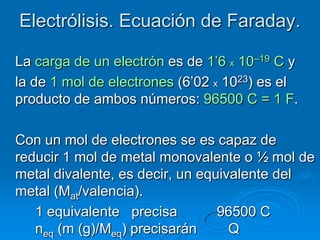 Electrólisis. Ecuación de Faraday.

La carga de un electrón es de 1’6 x 10–19 C y
la de 1 mol de electrones (6’02 x 1023) es el
producto de ambos números: 96500 C = 1 F.

Con un mol de electrones se es capaz de
reducir 1 mol de metal monovalente o ½ mol de
metal divalente, es decir, un equivalente del
metal (Mat/valencia).
   1 equivalente precisa         96500 C
   neq (m (g)/Meq) precisarán      Q
 