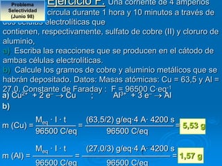 Problema      Ejercicio F: Una corriente de 4 amperios
 Selectividad
  (Junio 98)
             circula durante 1 hora y 10 minutos a través de
dos células electrolíticas que
contienen, respectivamente, sulfato de cobre (II) y cloruro de
aluminio,
a) Escriba las reacciones que se producen en el cátodo de
ambas células electrolíticas.
b) Calcule los gramos de cobre y aluminio metálicos que se
habrán depositado. Datos: Masas atómicas: Cu = 63,5 y Al =
27,0. 2+
      Constante de Faraday : F = 96500 –   C·eq-1
a) Cu + 2 e–       Cu      ;    Al3+ + 3 e    Al
b)
         Meq · I · t (63,5/2) g/eq·4 A· 4200 s
m (Cu) = ————— = ——————————— = 5,53 g
         96500 C/eq        96500 C/eq

         Meq · I · t (27,0/3) g/eq·4 A· 4200 s
m (Al) = ————— = ——————————— = 1,57 g
         96500 C/eq        96500 C/eq
 
