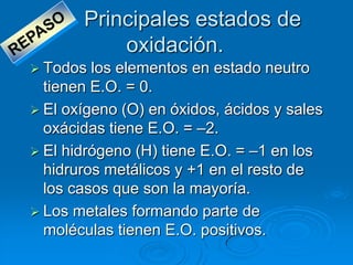 Principales estados de
           oxidación.
 Todos  los elementos en estado neutro
  tienen E.O. = 0.
 El oxígeno (O) en óxidos, ácidos y sales
  oxácidas tiene E.O. = –2.
 El hidrógeno (H) tiene E.O. = –1 en los
  hidruros metálicos y +1 en el resto de
  los casos que son la mayoría.
 Los metales formando parte de
  moléculas tienen E.O. positivos.
 