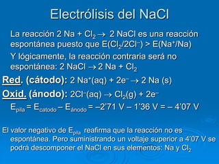 Electrólisis del NaCl
  La reacción 2 Na + Cl2    2 NaCl es una reacción
  espontánea puesto que E(Cl2/2Cl–) > E(Na+/Na)
  Y lógicamente, la reacción contraria será no
  espontánea: 2 NaCl 2 Na + Cl2
Red. (cátodo): 2 Na+(aq) + 2e– 2 Na (s)
Oxid. (ánodo): 2Cl–(aq) Cl2(g) + 2e–
  Epila = Ecatodo – Eánodo = –2’71 V – 1’36 V = – 4’07 V

El valor negativo de Epila reafirma que la reacción no es
   espontánea. Pero suministrando un voltaje superior a 4’07 V se
   podrá descomponer el NaCl en sus elementos: Na y Cl2
 