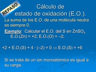 Cálculo de
      estado de oxidación (E.O.).
 La suma de los E.O. de una molécula neutra
 es siempre 0.
 Ejemplo: Calcular el E.O. del S en ZnSO4
    E.O.(Zn) = +2; E.O.(O) = –2;

+2 + E.O.(S) + 4 · (–2) = 0   E.O.(S) = +6

 Si se trata de un ion monoatómico es igual a
 su carga.
 