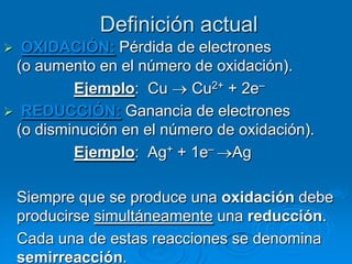 Definición actual
 OXIDACIÓN: Pérdida de electrones
 (o aumento en el número de oxidación).
         Ejemplo: Cu     Cu2+ + 2e–
 REDUCCIÓN: Ganancia de electrones
 (o disminución en el número de oxidación).
         Ejemplo: Ag+ + 1e– Ag

    Siempre que se produce una oxidación debe
    producirse simultáneamente una reducción.
    Cada una de estas reacciones se denomina
    semirreacción.
 