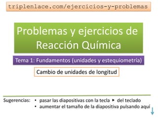Problemas y ejercicios de
Reacción Química
Tema 1: Fundamentos (unidades y estequiometría)
Cambio de unidades de longitud
triplenlace.com/ejercicios-y-problemas
 