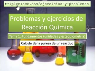 Problemas y ejercicios de
Reacción Química
Tema 1: Fundamentos (unidades y estequiometría)
Cálculo de la pureza de un reactivo
triplenlace.com/ejercicios-y-problemas
 