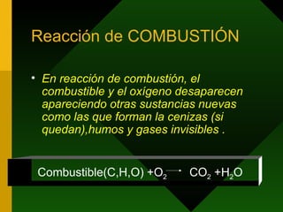 Reacción de COMBUSTIÓN En reacción de combustión, el combustible y el oxígeno desaparecen apareciendo otras sustancias nuevas como las que forman la cenizas (si quedan),humos y gases invisibles . Combustible(C,H,O) +O 2  CO 2  +H 2 O 
