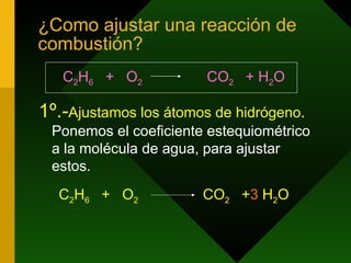 ¿Como ajustar una reacción de combustión? C 2 H 6   +  O 2   CO 2   + H 2 O  1º.- Ajustamos los átomos de hidrógeno . Ponemos el coeficiente estequiométrico a la molécula de agua, para ajustar estos. C 2 H 6   +  O 2   CO 2   + 3  H 2 O 