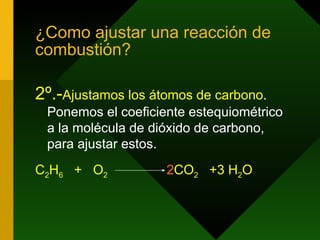 ¿Como ajustar una reacción de combustión? 2º.- Ajustamos los átomos de carbono . Ponemos el coeficiente estequiométrico a la molécula de dióxido de carbono, para ajustar estos. C 2 H 6   +  O 2   2 CO 2   +3   H 2 O 