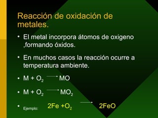 Reacción de oxidación de metales. El metal incorpora átomos de oxigeno ,formando óxidos. En muchos casos la reacción ocurre a temperatura ambiente. M + O 2  MO  M + O 2  MO 2 Ejemplo:  2Fe +O 2   2FeO 