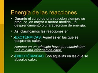 Energía de las reacciones Durante el curso de una reacción siempre se produce ,en mayor o menor medida ,un desprendimiento o una absorción de energía. Así clasificamos las reacciones en: 1.- EXOTÉRMICAS:  Aquellas en las que se desprende calor. Aunque en un principio haya que suministrar una mínima cantidad de calor. 2.- ENDOTÉRMICAS:  Son aquellas en las que se absorbe calor. 