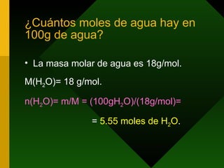 ¿Cuántos moles de agua hay en 100g de agua? La masa molar de agua es 18g/mol. M(H 2 O)= 18 g/mol. n(H 2 O)= m/M = (100gH 2 O)/(18g/mol)=   =  5.55 moles de H 2 O .  