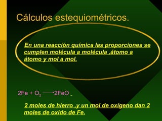 Cálculos estequiométricos. En una reacción química las proporciones se cumplen molécula a molécula ,átomo a átomo y mol a mol. 2Fe + O 2  2FeO   2 moles de hierro ,y un mol de oxígeno dan 2 moles de oxido de Fe. 