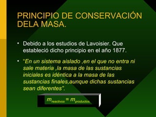 PRINCIPIO DE CONSERVACIÓN DELA MASA. Debido a los estudios de Lavoisier. Que estableció dicho principio en el año 1877. “ En un sistema aislado ,en el que no entra ni sale materia ,la masa de las sustancias iniciales es idéntica a la masa de las sustancias finales,aunque dichas sustancias sean diferentes”. m reactivos  = m productos. 