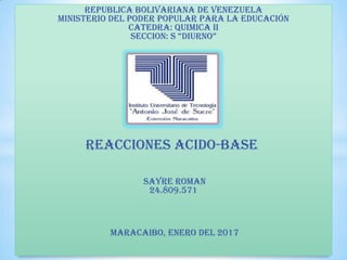 REPUBLICA BOLIVARIANA DE VENEZUELA
MINISTERIO DEL PODER POPULAR PARA LA EDUCACIÓN
CATEDRA: QUIMICA II
SECCION: S “DIURNO”
REACCIONES ACIDO-BASE
Sayre Roman
24.809.571
MARACAIBO, ENERO DEL 2017
 