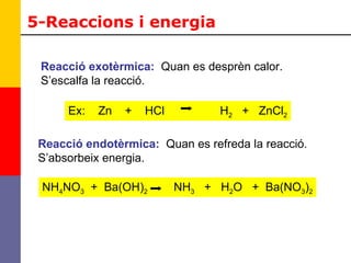 5-Reaccions i energia Reacció exotèrmica:   Quan es desprèn calor. S’escalfa la reacció. Ex:  Zn  +  HCl  H 2   +  ZnCl 2 Reacció endotèrmica:   Quan es refreda la reacció. S’absorbeix energia. NH 4 NO 3   +  Ba(OH) 2   NH 3   +  H 2 O  +  Ba(NO 3 ) 2 