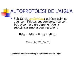 AUTOPROTÒLISI DE L’AIGUA Substància  amfipròtica : espècie química que, com l’aigua, pot comportar-se com  àcid o com a base depenent de la substància amb la qual reaccioni.   H 2 O (l)   + H 2 O (l)   ↔   OH - (aq)  + H 3 O + (aq) Constant d’ionització de l’aigua o producte iònic de l’aigua 
