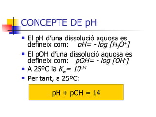 CONCEPTE DE pH El pH d’una dissolució aquosa es defineix com:  pH= - log  [H 3 O + ] El pOH d’una dissolució aquosa es defineix com:  pOH= - log  [OH - ] A 25ºC la  K w = 10 -14 Per tant, a 25ºC: pH + pOH = 14 