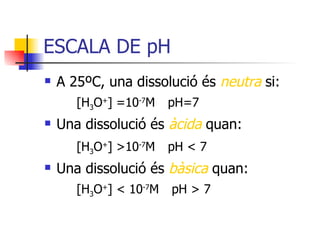 ESCALA DE pH A 25ºC, una dissolució és  neutra   si: [H 3 O + ]   = 10 -7 M   pH=7 Una dissolució és  àcida  quan: [H 3 O + ]   > 10 -7 M   pH  <  7 Una dissolució és  bàsica  quan: [H 3 O + ]   <  10 -7 M   pH  >  7 