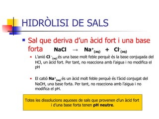 HIDRÒLISI DE SALS Sal que deriva d’un àcid fort i una base   forta NaCl  ->   Na + (aq)   +  Cl - (aq) L’anió  Cl  - (aq)   és una base molt feble perquè és la base conjugada del HCl, un àcid fort. Per tant, no reacciona amb l’aigua i no modifica el pH El catió  Na + (aq)   és un àcid molt feble perquè és l’àcid conjugat del NaOH, una base forta. Per tant, no reacciona amb l’aigua i no modifica el pH. Totes les dissolucions aquoses de sals que provenen d’un àcid fort  i d’una base forta tenen  pH neutre . 