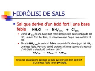 HIDRÒLISI DE SALS Sal que deriva d’un àcid fort i una base   feble NH 4 Cl  ->   NH 4 + (aq)   +  Cl - (aq) L’anió  Cl  - (aq)   és una base molt feble perquè és la base conjugada del HCl, un àcid fort. Per tant, no reacciona amb l’aigua i no modifica el pH. El catió  NH 4 + (aq)   és un àcid  feble  perquè és l’àcid conjugat del NH 3 , una base feble. Per tant, cedirà protons a l’aigua segons una reacció d’hidròlisi i la dissolució tindrà un pH < 7   NH 4 + (aq)   ↔   NH 3(aq)   +  H 3 O + (aq) Totes les dissolucions aquoses de sals que deriven d’un àcid fort  i d’una base feble tenen  pH àcid . 