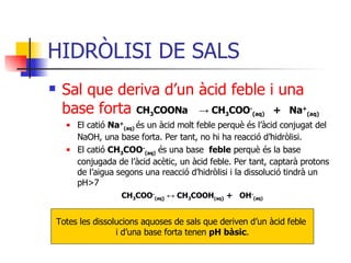 HIDRÒLISI DE SALS Sal que deriva d’un àcid feble i una base   forta  CH 3 COONa  ->  CH 3 COO - (aq)   +  Na + (aq) El catió  Na + (aq)   és un àcid molt feble perquè és l’àcid conjugat del NaOH, una base forta. Per tant, no hi ha reacció d’hidròlisi. El catió  CH 3 COO - (aq)   és una base  feble  perquè és la base conjugada de l’àcid acètic, un àcid feble. Per tant, captarà protons de l’aigua segons una reacció d’hidròlisi i la dissolució tindrà un pH > 7   CH 3 COO - (aq )   ↔  CH 3 COOH (aq )   +  OH - (aq) Totes les dissolucions aquoses de sals que deriven d’un àcid feble  i d’una base forta tenen  pH bàsic . 