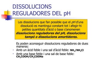 DISSOLUCIONS REGULADORES DEL pH Es poden aconseguir dissolucions reguladores de dues maneres: Amb un àcid feble i una sal d’àcid feble:  NH 3 /NH 4 Cl Amb una base feble i una sal de base feble:  CH 3 COOH/CH 3 COONa Les dissolucions que fan possible que el  pH  d’una  dissolució es mantingui constant tot i afegir-hi petites quantitats d’àcid o base s’anomenen  dissolucions reguladores del pH, dissolucions  tampó o dissolucions amortidores. 