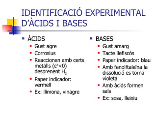 IDENTIFICACIÓ EXPERIMENTAL D’ÀCIDS I BASES ÀCIDS Gust agre Corrosius Reaccionen amb certs metalls ( ε o <0) desprenent H 2 Paper indicador: vermell Ex: llimona, vinagre BASES Gust amarg Tacte llefiscós Paper indicador: blau Amb fenolftaleïna la dissolució es torna violeta Amb àcids formen sals Ex: sosa, lleixiu 