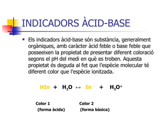 INDICADORS ÀCID-BASE Els indicadors àcid-base són substància, generalment orgàniques, amb caràcter àcid feble o base feble que posseeixen la propietat de presentar diferent coloració segons el pH del medi en què es troben. Aquesta propietat és deguda al fet que l’espècie molecular té diferent color que l’espècie ionitzada.   HIn   +  H 2 O  ↔   In  -   +  H 3 O + Color 1  Color 2 (forma àcida)  (forma bàsica) 