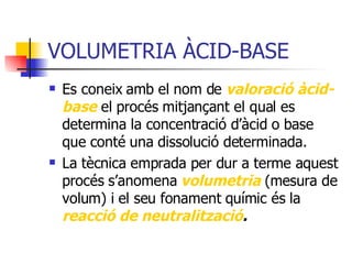 VOLUMETRIA ÀCID-BASE Es coneix amb el nom de  valoració àcid-base  el procés mitjançant el qual es determina la concentració d’àcid o base que conté una dissolució determinada. La tècnica emprada per dur a terme aquest procés s’anomena  volumetria  (mesura de volum) i el seu fonament químic és la  reacció de neutralització . 