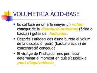 VOLUMETRIA ÀCID-BASE Es col·loca en un erlenmeyer un  volum  conegut de la  dissolució problema  (àcida o bàsica) i gotes de l’ indicador . Desprès s’afegeix des d’una bureta el volum de la dissolució  patró (bàsica o àcida) de concentració coneguda. El viratge de l’indicador ens permetrà determinar el moment en què s’assoleix el  punt d’equivalència . 