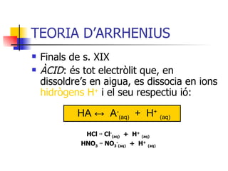 TEORIA D’ARRHENIUS Finals de s. XIX ÀCID : és tot electròlit que, en dissoldre’s en aigua, es dissocia en ions  hidrògens H +  i el seu respectiu ió:   HCl  ↔ Cl - (aq)   +  H +   (aq)   HNO 3   ↔ NO 3 - (aq)   +  H +   (aq) HA ↔  A - (aq)   +  H +   (aq) 