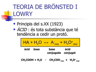 TEORIA DE BRÖNSTED I LOWRY  Principis del s.XX (1923) ÀCID  : és tota substància que té tendència a cedir un protó. àcid  base  base  àcid conjugada  conjugat CH 3 COOH + H 2 0  ↔  CH 3 COO - (aq)   +  H 3 O + (aq) HA + H 2 O  ↔   A - (aq)  + H 3 O + (aq) 