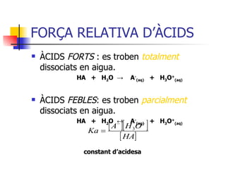 FORÇA RELATIVA D’ÀCIDS  ÀCIDS  FORTS  : es troben  totalment   dissociats en aigua. HA  +  H 2 O  ->   A - (aq)   +  H 3 O + (aq) ÀCIDS  FEBLES : es troben  parcialment  dissociats en aigua. HA  +  H 2 O  ↔   A - (aq)   +  H 3 O + (aq) constant d’acidesa 