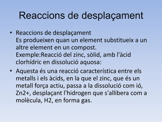 Reaccions de desplaçament
• Reaccions de desplaçament
Es produeixen quan un element substitueix a un
altre element en un compost.
Exemple:Reacció del zinc, sòlid, amb l'àcid
clorhídric en dissolució aquosa:
• Aquesta és una reacció característica entre els
metalls i els àcids, en la que el zinc, que és un
metall força actiu, passa a la dissolució com ió,
Zn2+, desplaçant l'hidrogen que s'allibera com a
molècula, H2, en forma gas.
 