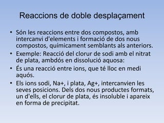 Reaccions de doble desplaçament
• Són les reaccions entre dos compostos, amb
intercanvi d'elements i formació de dos nous
compostos, químicament semblants als anteriors.
• Exemple: Reacció del clorur de sodi amb el nitrat
de plata, ambdós en dissolució aquosa:
• És una reacció entre ions, que té lloc en medi
aquós.
• Els ions sodi, Na+, i plata, Ag+, intercanvien les
seves posicions. Dels dos nous productes formats,
un d'ells, el clorur de plata, és insoluble i apareix
en forma de precipitat.
 