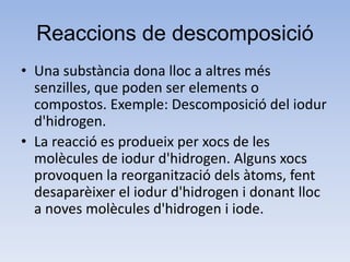 Reaccions de descomposició
• Una substància dona lloc a altres més
senzilles, que poden ser elements o
compostos. Exemple: Descomposició del iodur
d'hidrogen.
• La reacció es produeix per xocs de les
molècules de iodur d'hidrogen. Alguns xocs
provoquen la reorganització dels àtoms, fent
desaparèixer el iodur d'hidrogen i donant lloc
a noves molècules d'hidrogen i iode.
 