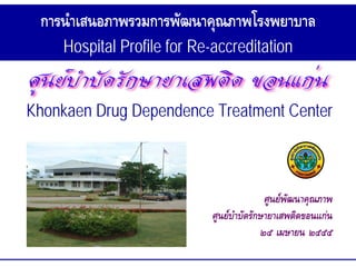การนําเสนอภาพรวมการพัฒนาคุณภาพโรงพยาบาล
    Hospital Profile for Re-accreditation


Khonkaen Drug Dependence Treatment Center



                                           ศูนยพัฒนาคุณภาพ
                            ศูนยบําบัดรักษายาเสพติดขอนแกน
                                          ๒๕ เมษายน ๒๕๕๕
 