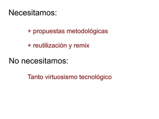 Necesitamos:
+ propuestas metodológicas
+ reutilización y remix
No necesitamos:
Tanto virtuosismo tecnológico
 
