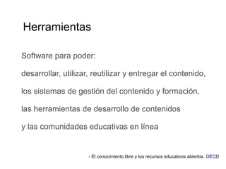 Herramientas
Software para poder:
desarrollar, utilizar, reutilizar y entregar el contenido,
los sistemas de gestión del contenido y formación,
las herramientas de desarrollo de contenidos
y las comunidades educativas en línea
- El conocimiento libre y los recursos educativos abiertos. OECD
 
