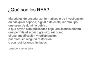 Materiales de enseñanza, formativos o de investigación
en cualquier soporte, digital o de cualquier otro tipo,
que sean de dominio público
o que hayan sido publicados bajo una licencia abierta
que permita el acceso gratuito, así como
el uso, modificación y redistribución
por otros sin ninguna restricción
o con restricciones limitadas.
¿Qué son los REA?
UNESCO, 1 julio de 2002
 