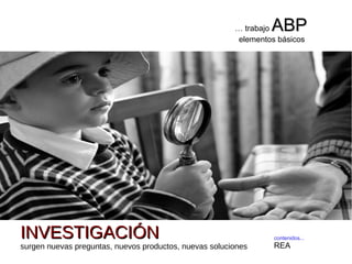 contenidos...
REA
… trabajo ABPABP
elementos básicos
INVESTIGACIÓNINVESTIGACIÓN
surgen nuevas preguntas, nuevos productos, nuevas soluciones
 