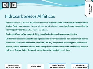 Hidrocarbonetos Alifáticos Hidrocarbonetos Alifáticos  são  hidrocarbonetos  com átomos de carbono estruturais em cadeias abertas. Podem ser  alcanos, alcenos, alcinos ou alcadienos , se as ligações entre esses átomos forem respectivamente  simples, duplas ou triplas .   Os alcanos têm uma fórmula geral C n H 2n+2  e estão divididos em lineares e ramificados. Os alcanos lineares mais pesados são líquidos e têm os nomes de acordo com o número de átomos de carbono. Assim o alcano linear com fórmula C 5 H 12  é o pentano, sendo seguido pelo hexano, heptano, octano, nonano e decano. Para distinguir os alcanos lineares dos ramificados usa-se o prefixo  n- . Assim o butano linear acima descrito também se designa  n- butano. Hidrocarbonetos Alifáticos Classes Funcionais e Grupos Característicos Reacções dos Compostos Orgânicos Importância dos Compostos Orgânicos Hidrocarbonetos 